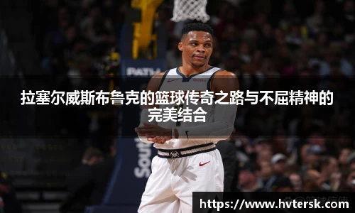 拉塞尔威斯布鲁克的篮球传奇之路与不屈精神的完美结合